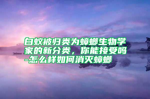 白蟻被歸類為蟑螂生物學(xué)家的新分類，你能接受嗎-怎么樣如何消滅蟑螂