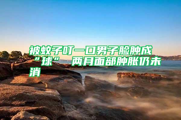 被蚊子叮一口男子臉腫成“球” 兩月面部腫脹仍未消