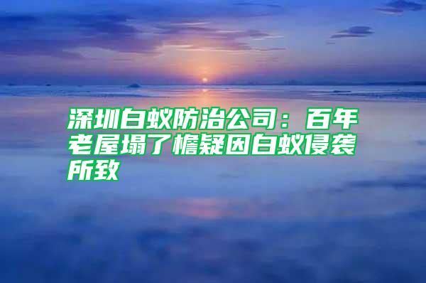 深圳白蟻防治公司：百年老屋塌了檐疑因白蟻侵襲所致