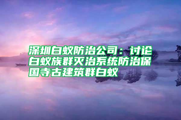 深圳白蟻防治公司:討論白蟻?zhàn)迦簻缰蜗到y(tǒng)防治保國寺古建筑群白蟻