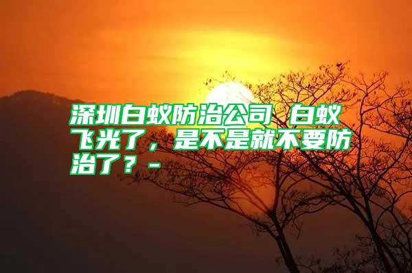 深圳白蟻防治公司 白蟻飛光了，是不是就不要防治了？-