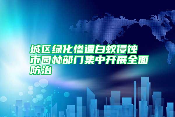 城區(qū)綠化慘遭白蟻侵蝕 市園林部門(mén)集中開(kāi)展全面防治