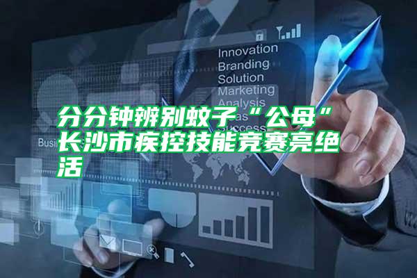 分分鐘辨別蚊子“公母” 長(zhǎng)沙市疾控技能競(jìng)賽亮絕活